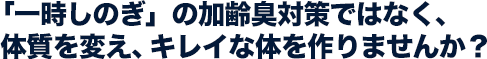 「一時しのぎ」の加齢臭対策ではなく、 体質を変え、キレイな体を作りませんか？