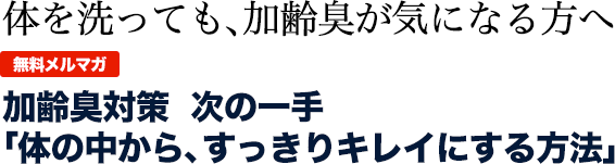 体を洗っても、加齢臭が気になる方へ  無料メルマガ 加齢臭対策　次の一手　 「体の中から、すっきりキレイにする方法」