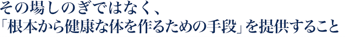 その場しのぎではなく、「根本から健康な体を作るための手段」を提供すること