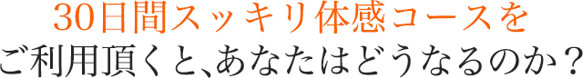 30日間スッキリ体感コースをご利用頂くと、あなたはどうなるのか？