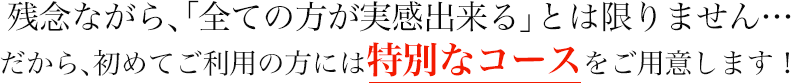 残念ながら、「全ての方が実感出来る」とは限りません・・・  だから、初めてご利用の方には特別なコースをご用意します！