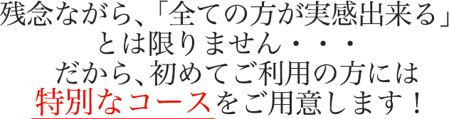 残念ながら、「全ての方が実感出来る」とは限りません・・・  だから、初めてご利用の方には特別なコースをご用意します！