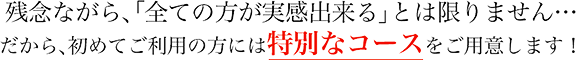 残念ながら、「全ての方が実感出来る」とは限りません・・・ だから、初めてご利用の方には特別なコースをご用意します!