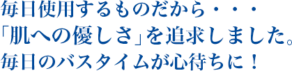 毎日使用するものだから・・・「肌への優しさ」を追求しました。 毎日のバスタイムが心待ちに！