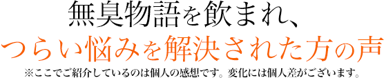 無臭物語を飲まれ、つらい悩みを解決された方の声