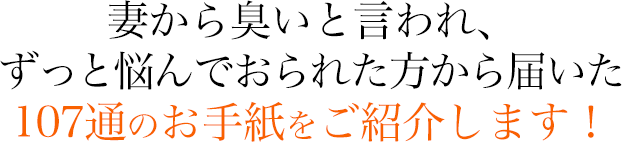 妻から臭いと言われ、 ずっと悩んでおられた方から届いた １０７通のお手紙をご紹介します！